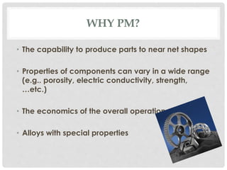WHY PM? 
• The capability to produce parts to near net shapes 
• Properties of components can vary in a wide range 
(e.g.. porosity, electric conductivity, strength, 
…etc.) 
• The economics of the overall operation 
• Alloys with special properties 
 
