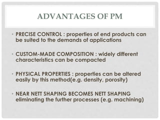 ADVANTAGES OF PM 
• PRECISE CONTROL : properties of end products can 
be suited to the demands of applications 
• CUSTOM-MADE COMPOSITION : widely different 
characteristics can be compacted 
• PHYSICAL PROPERTIES : properties can be altered 
easily by this method(e.g. density, porosity) 
• NEAR NETT SHAPING BECOMES NETT SHAPING 
eliminating the further processes (e.g. machining) 
 