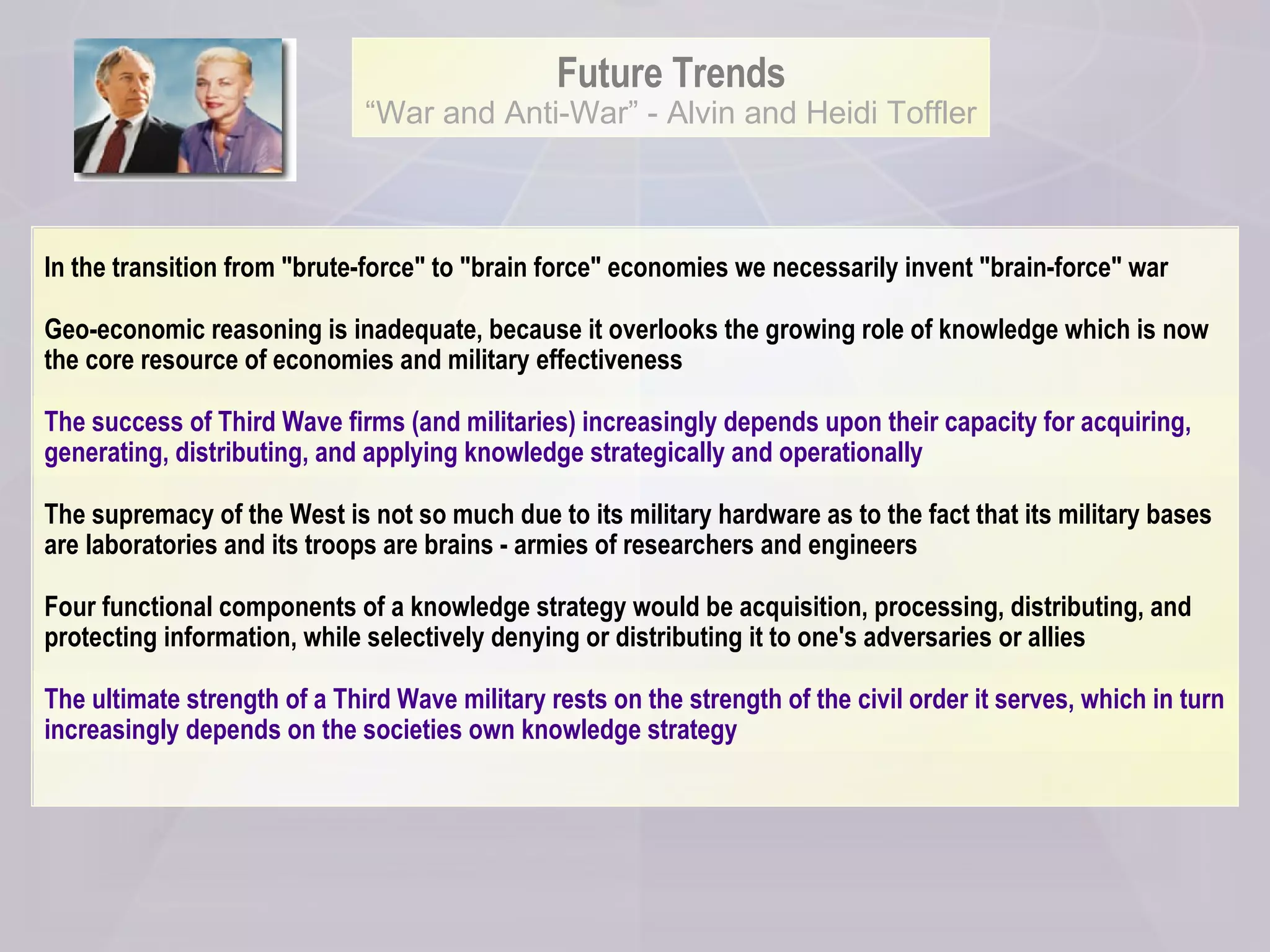 Future Trends “ War and Anti-War” - Alvin and Heidi Toffler In the transition from "brute-force" to "brain force" economies we necessarily invent "brain-force" war  Geo-economic reasoning is inadequate, because it overlooks the growing role of knowledge which is now the core resource of economies and military effectiveness The success of Third Wave firms (and militaries) increasingly depends upon their capacity for acquiring, generating, distributing, and applying knowledge strategically and operationally The supremacy of the West is not so much due to its military hardware as to the fact that its military bases are laboratories and its troops are brains - armies of researchers and engineers  Four functional components of a knowledge strategy would be acquisition, processing, distributing, and protecting information, while selectively denying or distributing it to one's adversaries or allies The ultimate strength of a Third Wave military rests on the strength of the civil order it serves, which in turn increasingly depends on the societies own knowledge strategy 