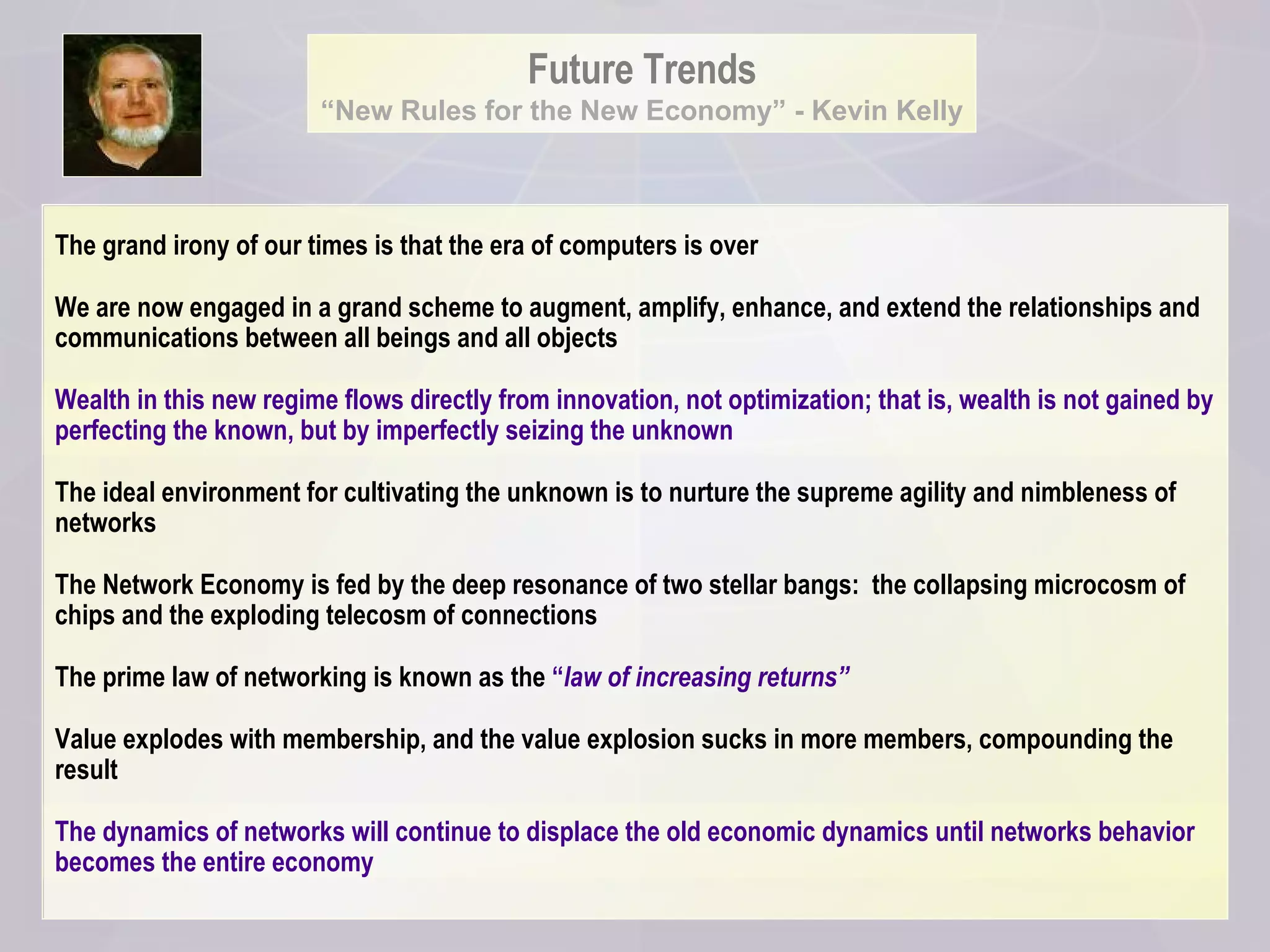 Future Trends “ New Rules for the New Economy” - Kevin Kelly The grand irony of our times is that the era of computers is over We are now engaged in a grand scheme to augment, amplify, enhance, and extend the relationships and communications between all beings and all objects Wealth in this new regime flows directly from innovation, not optimization; that is, wealth is not gained by perfecting the known, but by imperfectly seizing the unknown The ideal environment for cultivating the unknown is to nurture the supreme agility and nimbleness of networks The Network Economy is fed by the deep resonance of two stellar bangs:  the collapsing microcosm of chips and the exploding telecosm of connections  The prime law of networking is known as the  “ law of increasing returns” Value explodes with membership, and the value explosion sucks in more members, compounding the result The dynamics of networks will continue to displace the old economic dynamics until networks behavior becomes the entire economy 