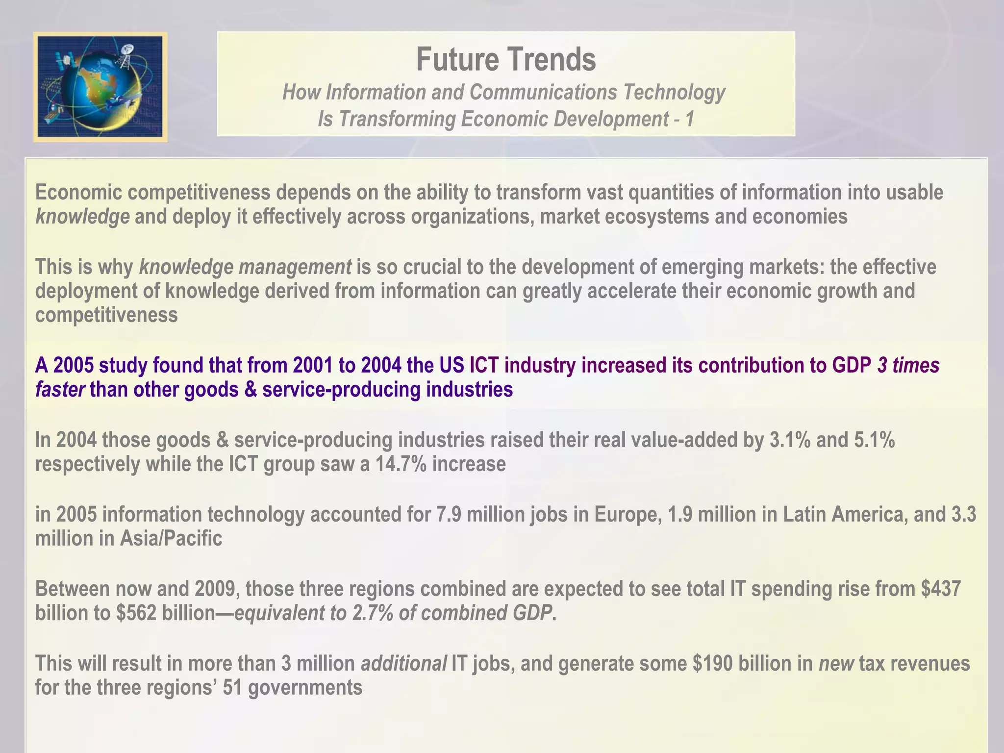 Future Trends How Information and Communications Technology  Is Transforming Economic Development  -  1 Economic competitiveness depends on the ability to transform vast quantities of information into usable  knowledge  and deploy it effectively across organizations, market ecosystems and economies This is why  knowledge management  is so crucial to the development of emerging markets: the effective deployment of knowledge derived from information can greatly accelerate their economic growth and competitiveness A 2005 study found that from 2001 to 2004 the US  ICT industry increased its contribution to GDP  3 times  faster  than other goods & service-producing industries  In 2004 those goods & service-producing industries raised their real value-added by 3.1% and 5.1% respectively while the ICT group saw a 14.7% increase  in 2005 information technology accounted for 7.9 million jobs in Europe, 1.9 million in Latin America, and 3.3 million in Asia/Pacific Between now and 2009, those three regions combined are expected to see total IT spending rise from $437 billion to $562 billion— equivalent to 2.7% of combined GDP .  This will result in more than 3 million  additional  IT jobs, and generate some $190 billion in  new  tax revenues for the three regions’ 51 governments 