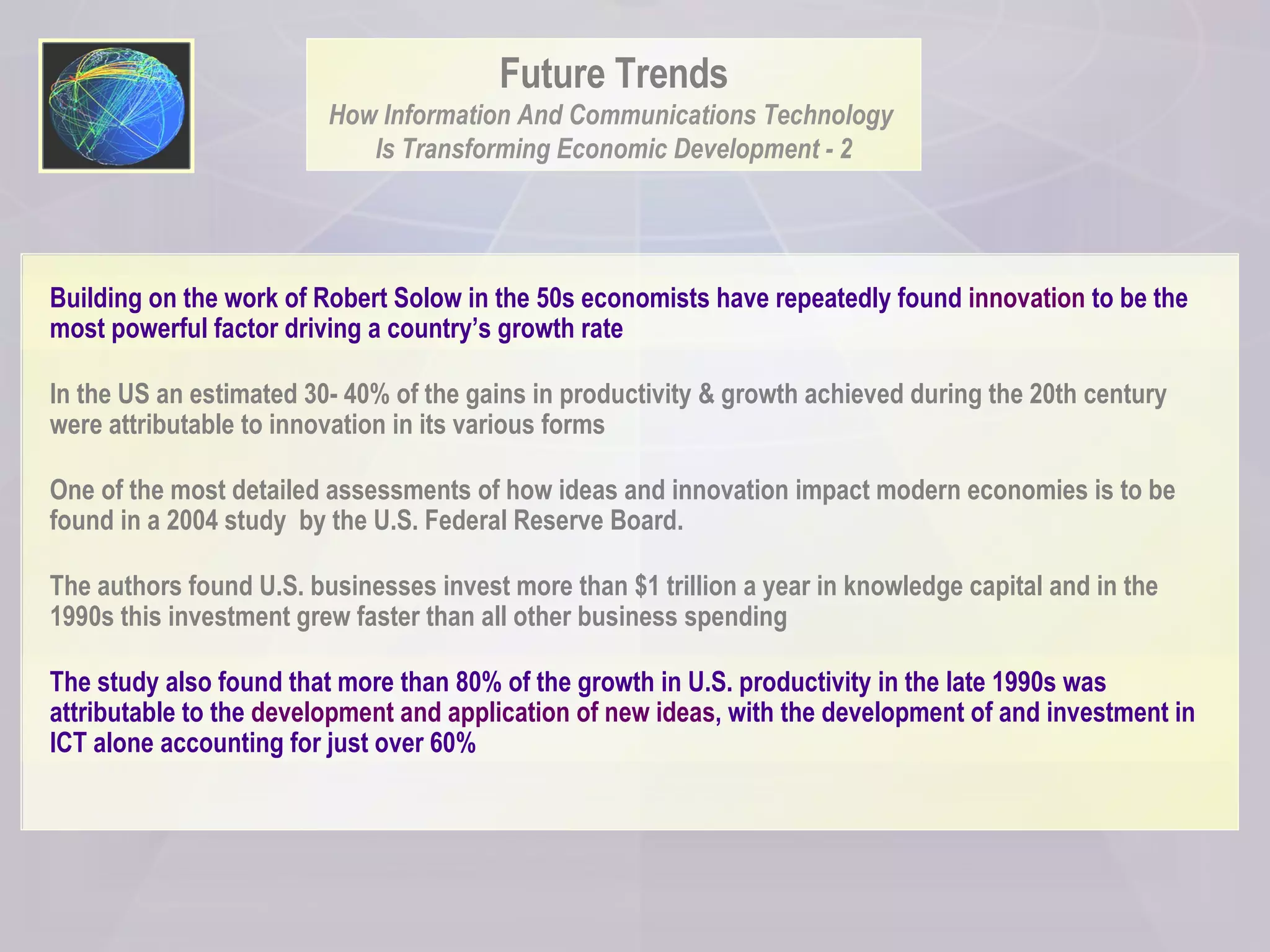 Building on the work of Robert Solow in the 50s economists have repeatedly found  innovation  to be the most powerful factor driving a country’s growth rate In the US an estimated 30- 40% of the gains in productivity & growth achieved during the 20th century were attributable to innovation in its various forms One of the most detailed assessments of how ideas and innovation impact modern economies is to be found in a 2004 study  by the U.S. Federal Reserve Board.  The authors found U.S. businesses invest more than $1 trillion a year in knowledge capital and in the 1990s this investment grew faster than all other business spending  The study also found that more than 80% of the growth in U.S. productivity in the late 1990s was attributable to the  development and application of new ideas , with the development of and investment in ICT alone accounting for just over 60%  Future Trends How Information And Communications Technology  Is Transforming Economic Development - 2 