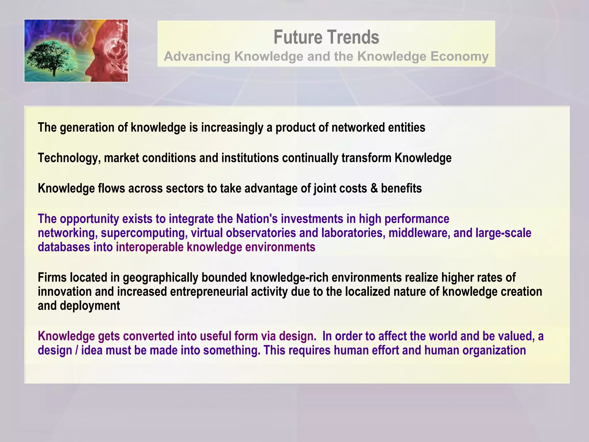 Future Trends Advancing Knowledge and the Knowledge Economy The generation of knowledge is increasingly a product of networked entities Technology, market conditions and institutions continually transform Knowledge Knowledge flows across sectors to take advantage of joint costs & benefits The opportunity exists to integrate the Nation's investments in high performance  networking, supercomputing, virtual observatories and laboratories, middleware, and large-scale databases into  interoperable knowledge environments   Firms located in geographically bounded knowledge-rich environments realize higher rates of innovation and increased entrepreneurial activity due to the localized nature of knowledge creation and deployment  Knowledge gets converted into useful form via design .  In order to affect the world and be valued, a design / idea must be made into something. This requires human effort and human organization 