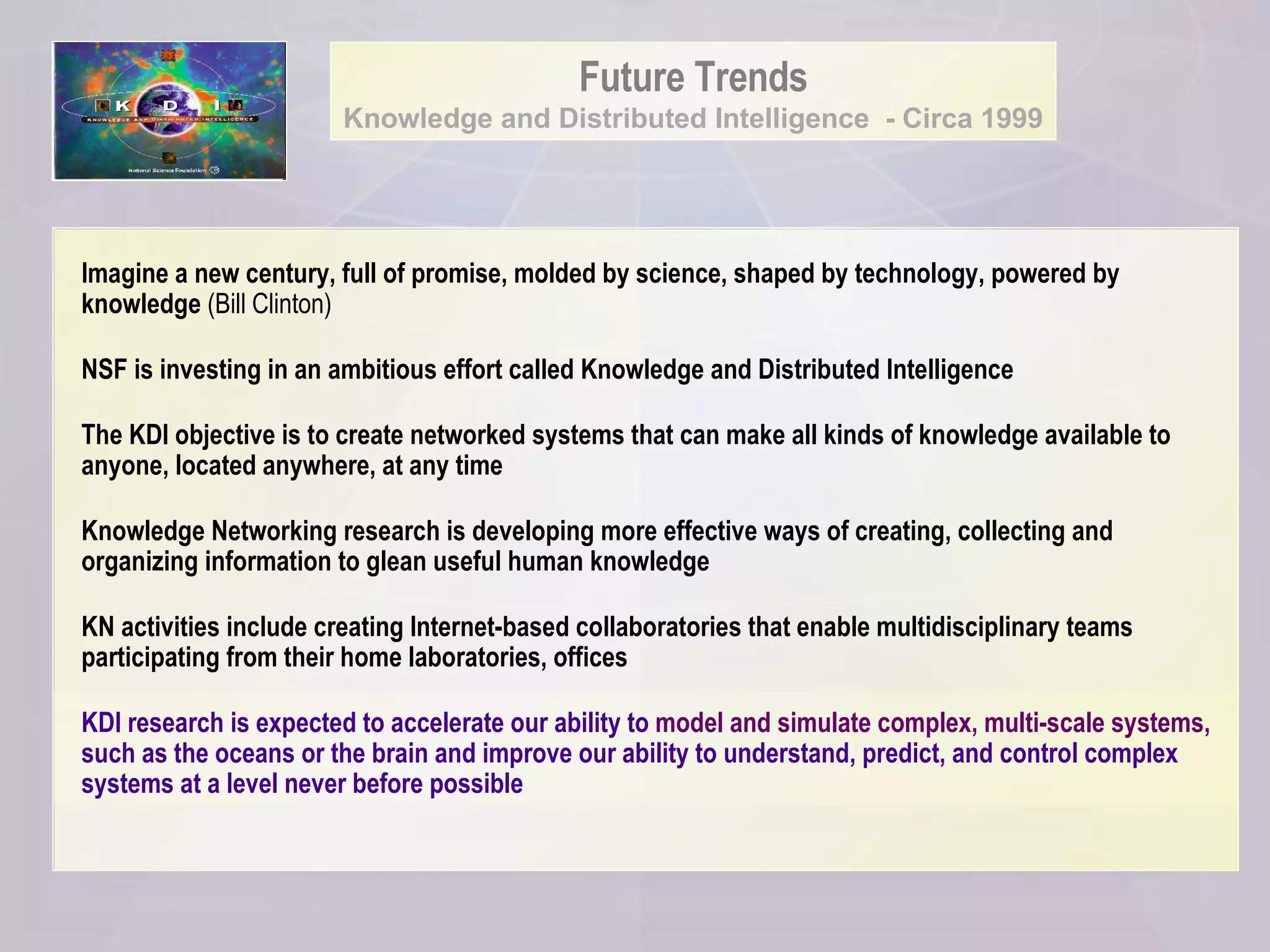 Future Trends Knowledge and Distributed Intelligence  - Circa 1999 Imagine a new century, full of promise, molded by science, shaped by technology, powered by knowledge  (Bill Clinton) NSF is investing in an ambitious effort called Knowledge and Distributed Intelligence   The KDI   objective is to create networked systems that can make all kinds of knowledge available to anyone, located anywhere, at any time Knowledge Networking research is developing more effective ways of creating, collecting and organizing information to glean useful human knowledge KN activities include creating Internet-based collaboratories that enable multidisciplinary teams participating from their home laboratories, offices KDI research is expected to accelerate our ability to  model and simulate complex, multi-scale systems , such as the oceans or the brain and improve our ability to understand, predict, and control complex systems at a level never before possible   