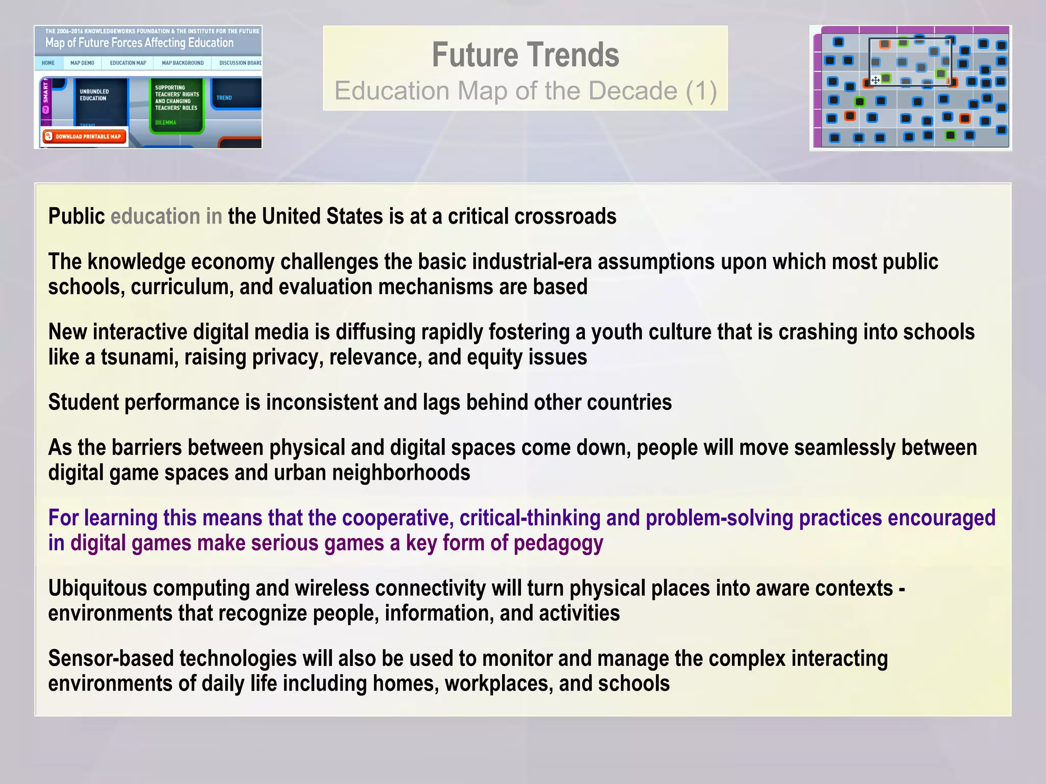 Future Trends Education Map of the Decade (1) Public  education in  the United States is at a critical crossroads  The knowledge economy challenges the basic industrial-era assumptions upon which most public schools, curriculum, and evaluation mechanisms are based New interactive digital media is diffusing rapidly fostering a youth culture that is crashing into schools like a tsunami, raising privacy, relevance, and equity issues  Student performance is inconsistent and lags behind other countries As the barriers between physical and digital spaces come down, people will move seamlessly between digital game spaces and urban neighborhoods For learning this means that the cooperative, critical-thinking and problem-solving practices encouraged in  digital games make serious games a key form of pedagogy Ubiquitous computing and wireless connectivity will turn physical places into aware contexts - environments that recognize people, information, and activities Sensor-based technologies will also be used to monitor and manage the complex interacting environments of daily life including homes, workplaces, and schools 