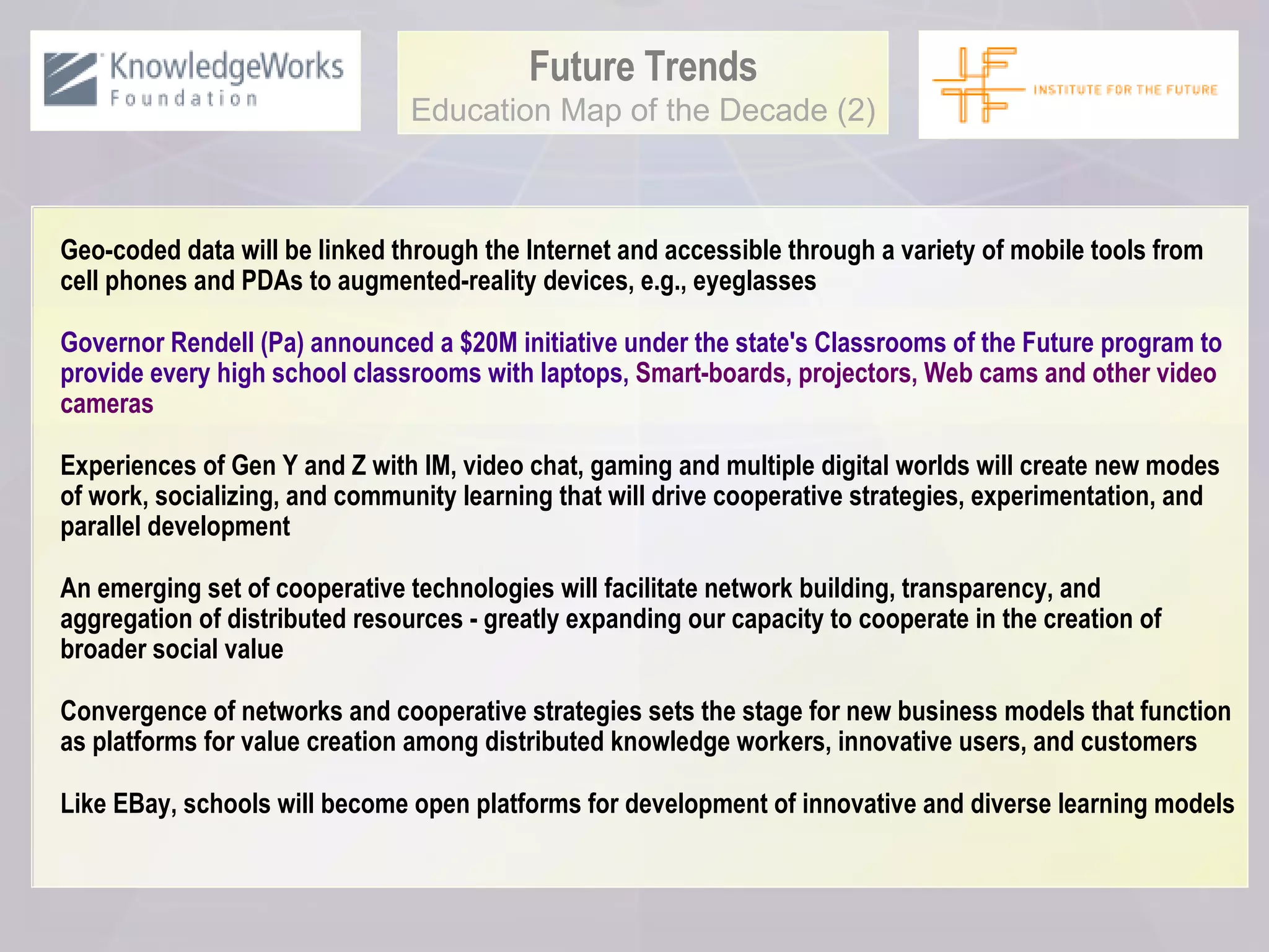 Future Trends Education Map of the Decade (2) Geo-coded data will be linked through the Internet and accessible through a variety of mobile tools from cell phones and PDAs to augmented-reality devices, e.g., eyeglasses Governor Rendell (Pa) announced a $20M initiative under the state's Classrooms of the Future program to provide every high school classrooms with laptops,  Smart-boards, projectors, Web cams and other video cameras Experiences of Gen Y and Z with IM, video chat, gaming and multiple digital worlds will create new modes of work, socializing, and community learning that will drive cooperative strategies, experimentation, and parallel development An emerging set of cooperative technologies will facilitate network building, transparency, and aggregation of distributed resources - greatly expanding our capacity to cooperate in the creation of broader social value Convergence of networks and cooperative strategies sets the stage for new business models that function as platforms for value creation among distributed knowledge workers, innovative users, and customers Like EBay, schools will become open platforms for development of innovative and diverse learning models 