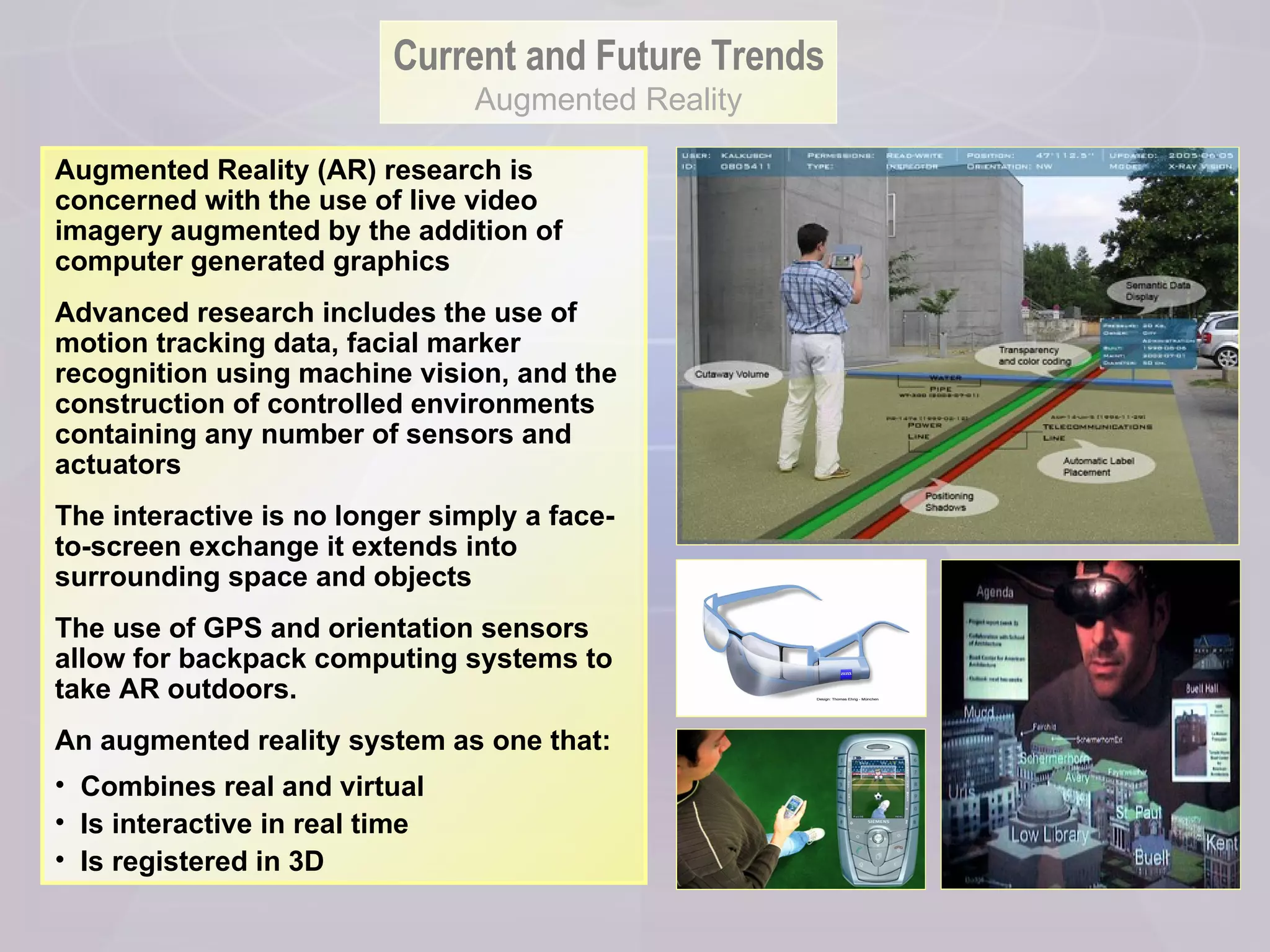 Augmented Reality (AR) research is concerned with the use of live video imagery augmented by the addition of computer generated graphics  Advanced research includes the use of motion tracking data, facial marker recognition using machine vision, and the construction of controlled environments containing any number of sensors and actuators The interactive is no longer simply a face-to-screen exchange it extends into surrounding space and objects  The use of GPS and orientation sensors allow for backpack computing systems to take AR outdoors. An augmented reality system as one that: Combines real and virtual  Is interactive in real time  Is registered in 3D  Current and Future Trends Augmented Reality 