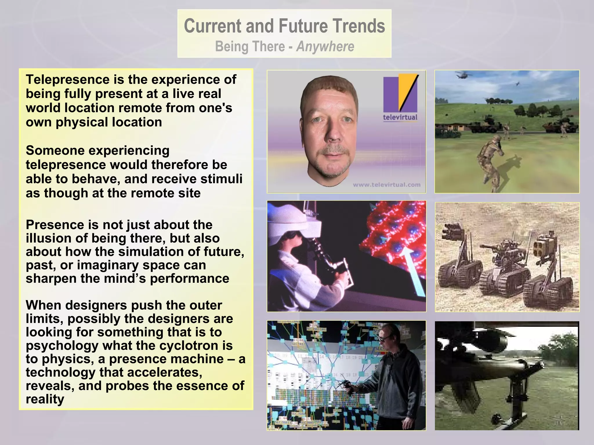 Telepresence is the experience of being fully present at a live real world location remote from one's own physical location  Someone experiencing telepresence would therefore be able to behave, and receive stimuli as though at the remote site Presence is not just about the illusion of being there, but also about how the simulation of future, past, or imaginary space can sharpen the mind’s performance When designers push the outer limits, possibly the designers are looking for something that is to psychology what the cyclotron is to physics, a presence machine – a technology that accelerates, reveals, and probes the essence of reality Current and Future Trends Being There -  Anywhere 