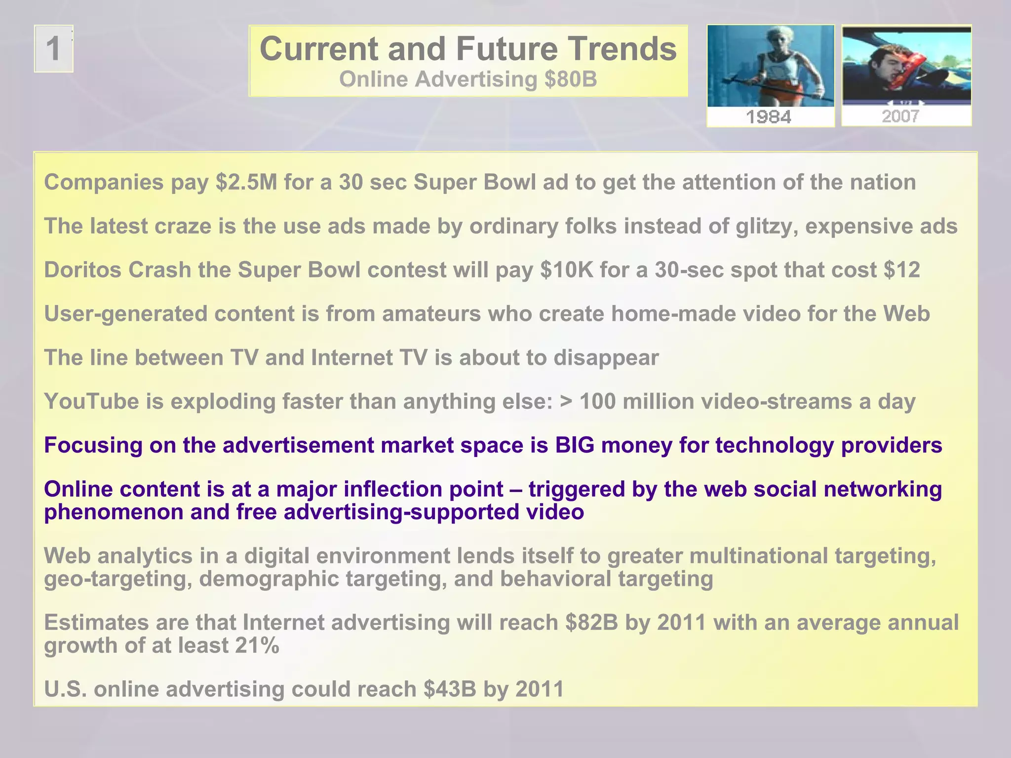 Current and Future Trends Online Advertising $80B Companies pay $2.5M for a 30 sec Super Bowl ad to get the attention of the nation The latest craze is the use ads made by ordinary folks instead of glitzy, expensive ads Doritos Crash the Super Bowl contest will pay $10K for a 30-sec spot that cost $12  User-generated content is from amateurs who create home-made video for the Web The line between TV and Internet TV is about to disappear YouTube is exploding faster than anything else: > 100 million video-streams a day Focusing on the advertisement market space is BIG money for technology providers Online content is at a major inflection point – triggered by the web social networking phenomenon and free advertising-supported video  Web analytics in a digital environment lends itself to greater multinational targeting, geo-targeting, demographic targeting, and behavioral targeting Estimates are that Internet advertising will reach $82B by 2011 with an average annual growth of at least 21%  U.S. online advertising could reach $43B by 2011 1 