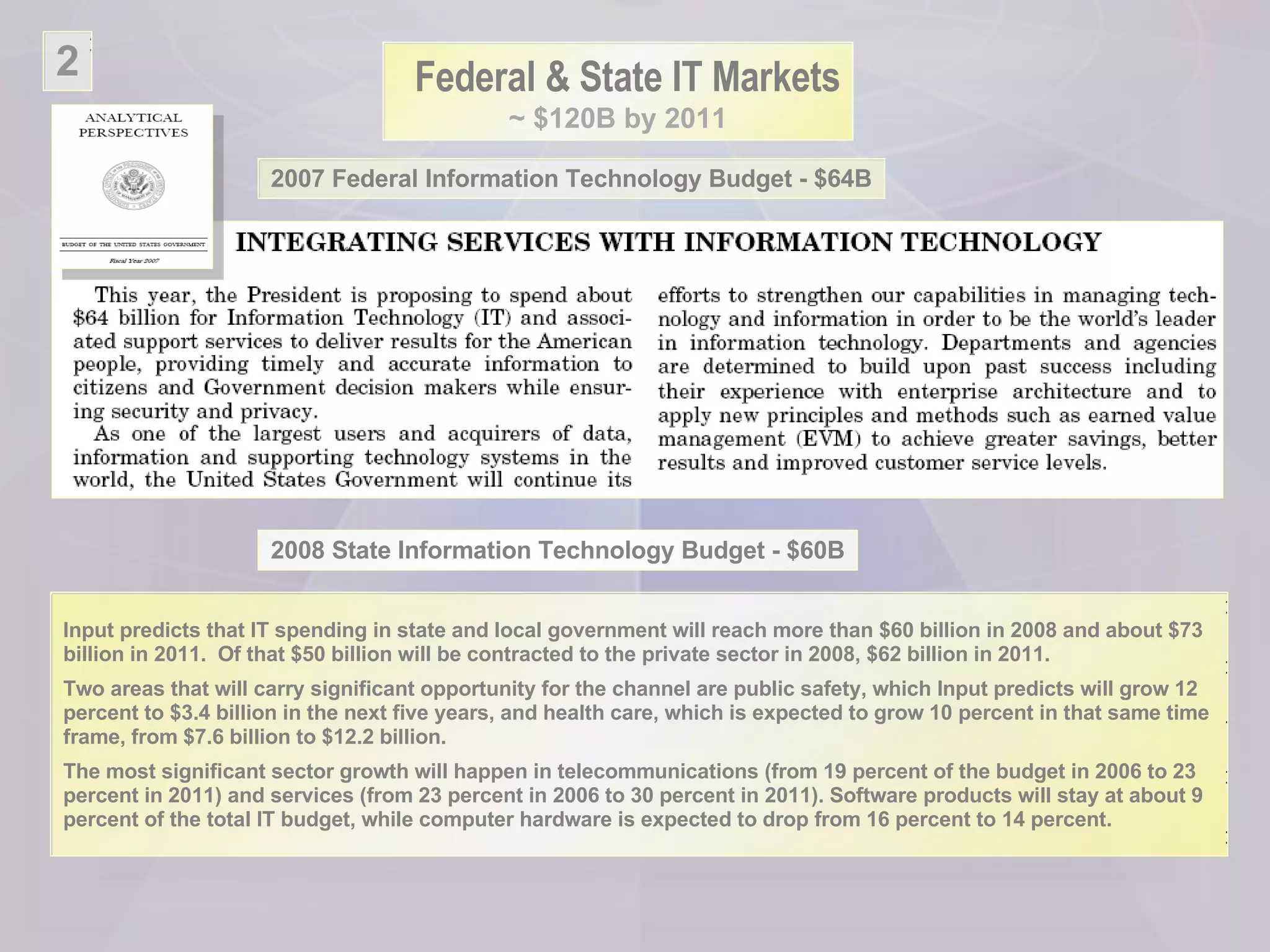 Federal & State IT Markets ~ $120B by 2011 2 2007 Federal Information Technology Budget - $64B Input predicts that IT spending in state and local government will reach more than $60 billion in 2008 and about $73 billion in 2011.  Of that $50 billion will be contracted to the private sector in 2008, $62 billion in 2011. Two areas that will carry significant opportunity for the channel are public safety, which Input predicts will grow 12 percent to $3.4 billion in the next five years, and health care, which is expected to grow 10 percent in that same time frame, from $7.6 billion to $12.2 billion. The most significant sector growth will happen in telecommunications (from 19 percent of the budget in 2006 to 23 percent in 2011) and services (from 23 percent in 2006 to 30 percent in 2011). Software products will stay at about 9 percent of the total IT budget, while computer hardware is expected to drop from 16 percent to 14 percent. 2008 State Information Technology Budget - $60B 