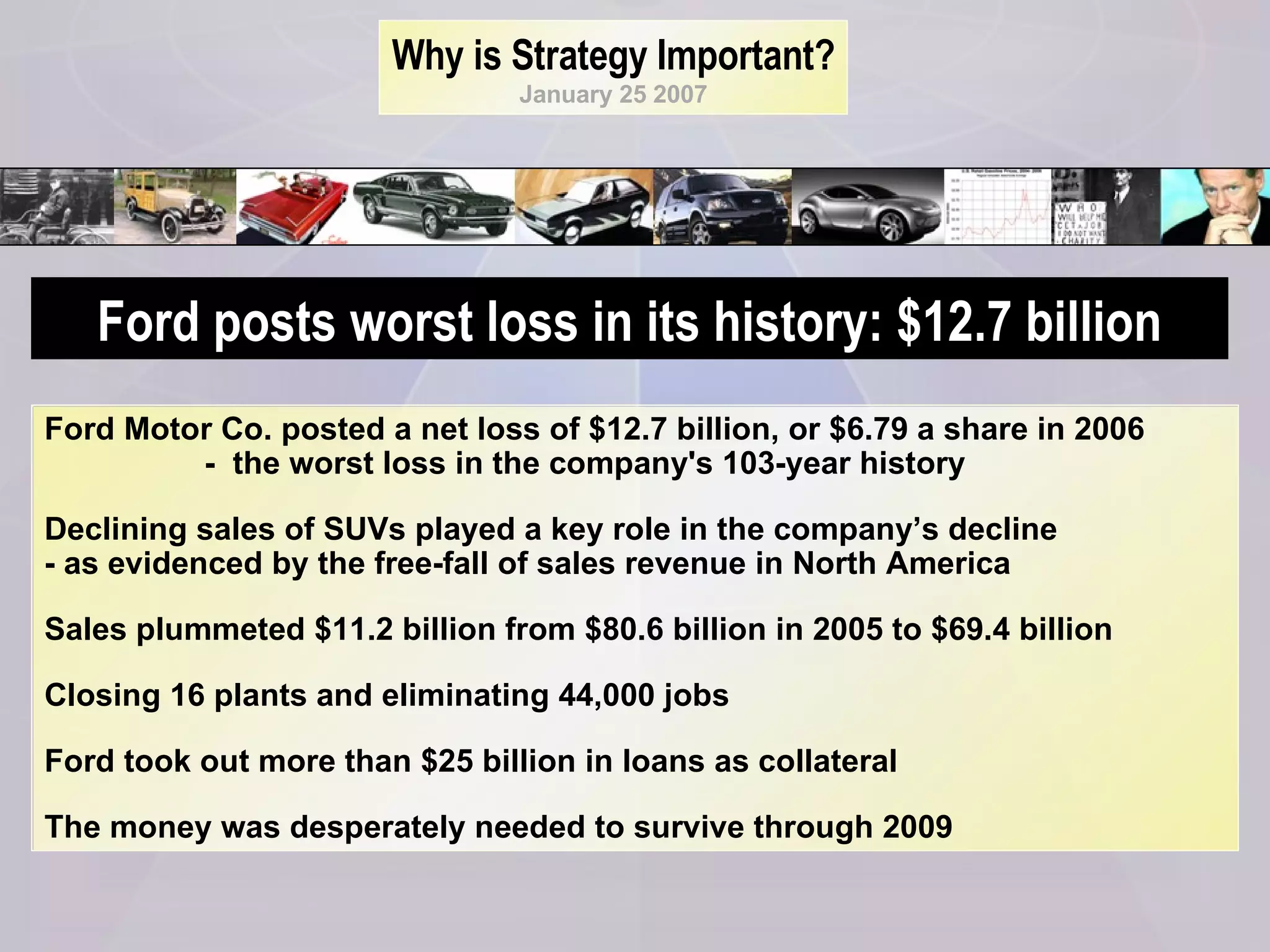 Why is Strategy Important? January 25 2007 Ford Motor Co. posted a net loss of $12.7 billion, or $6.79 a share in 2006  -  the worst loss in the company's 103-year history  Declining sales of SUVs played a key role in the company’s decline  - as evidenced by the free-fall of sales revenue in North America Sales plummeted $11.2 billion from $80.6 billion in 2005 to $69.4 billion Closing 16 plants and eliminating 44,000 jobs  Ford took out more than $25 billion in loans as collateral The money was desperately needed to survive through 2009 Ford posts worst loss in its history: $12.7 billion 