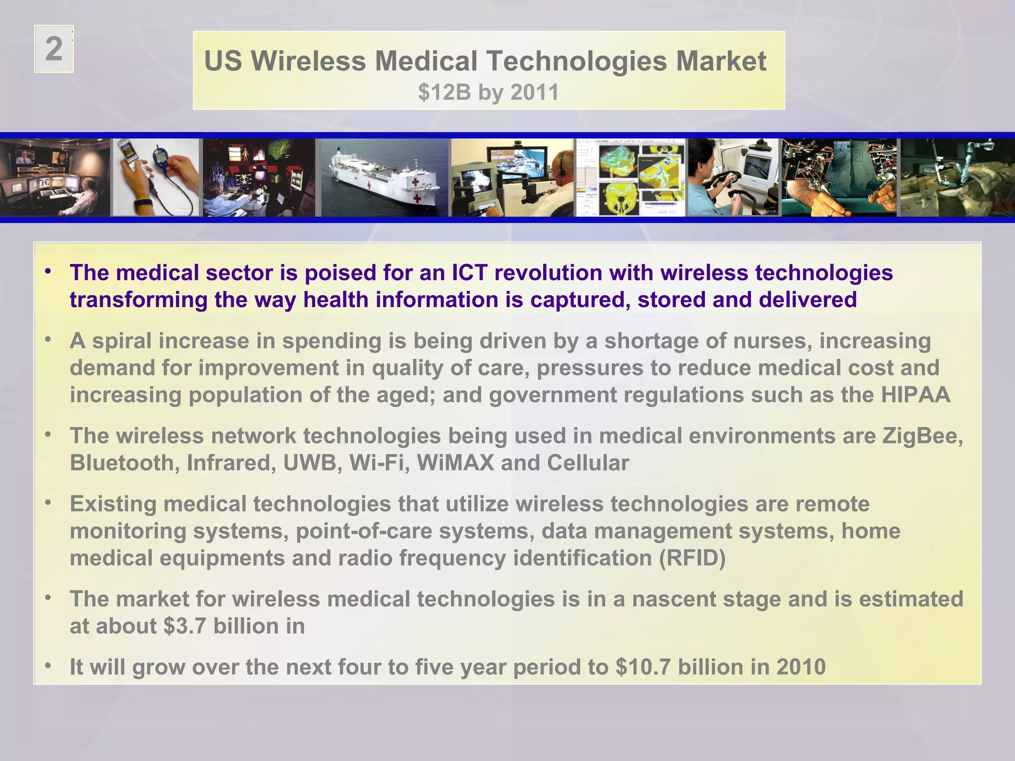 US Wireless Medical Technologies Market   $12B by 2011 The medical sector is poised for an ICT revolution with wireless technologies transforming the way health information is captured, stored and delivered  A spiral increase in spending is being driven by a shortage of nurses, increasing demand for improvement in quality of care, pressures to reduce medical cost and increasing population of the aged; and government regulations such as the HIPAA The wireless network technologies being used in medical environments are ZigBee, Bluetooth, Infrared, UWB, Wi-Fi, WiMAX and Cellular Existing medical technologies that utilize wireless technologies are remote monitoring systems, point-of-care systems, data management systems, home medical equipments and radio frequency identification (RFID) The market for wireless medical technologies is in a nascent stage and is estimated at about $3.7 billion in  It will grow over the next four to five year period to $10.7 billion in 2010 2 