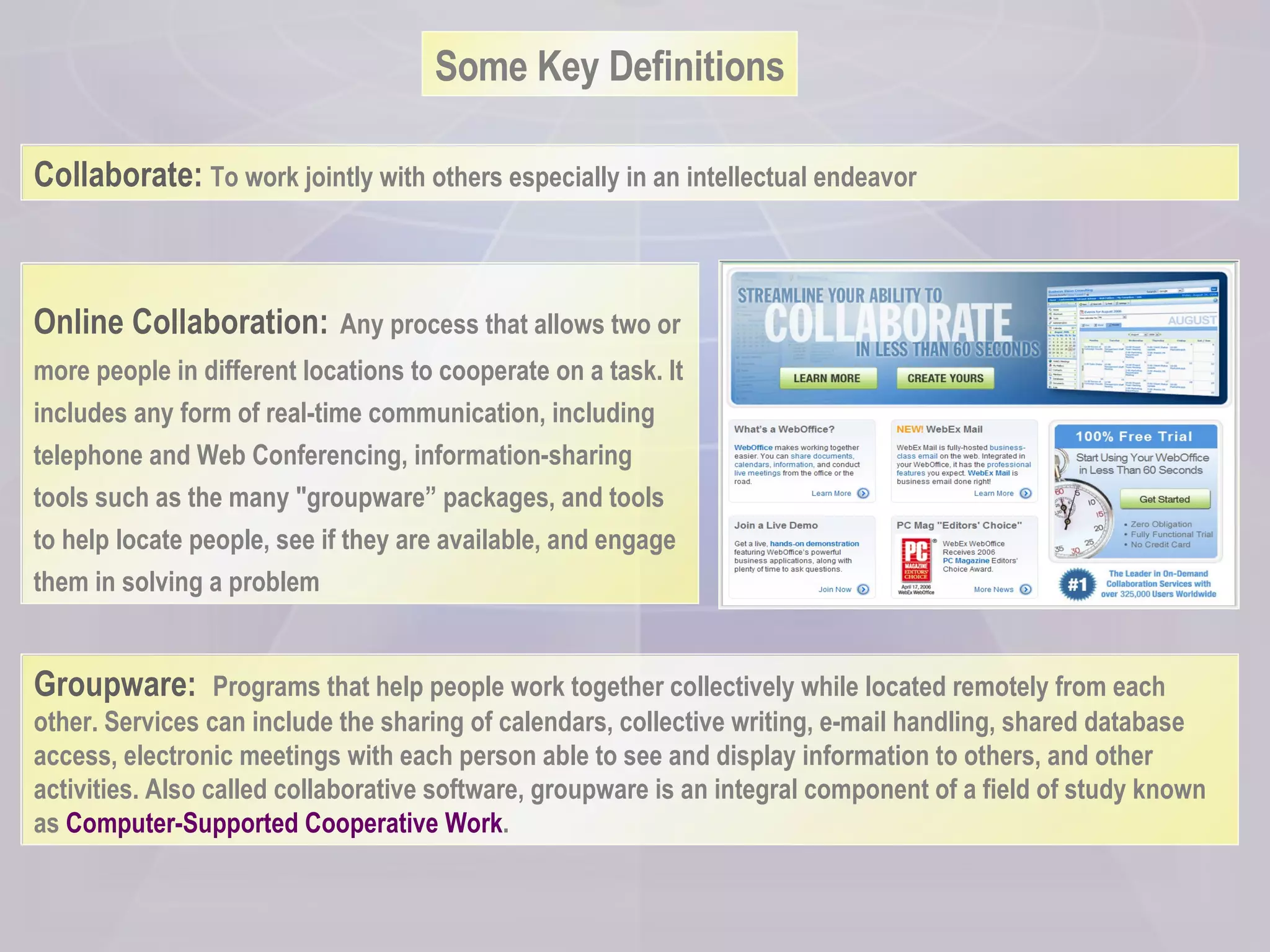 Some Key Definitions Groupware:  Programs that help people work together collectively while located remotely from each other. Services can include the sharing of calendars, collective writing, e-mail handling, shared database access, electronic meetings with each person able to see and display information to others, and other activities. Also called collaborative software, groupware is an integral component of a field of study known as  Computer-Supported Cooperative Work .  Online Collaboration:   Any process that allows two or more people in different locations to cooperate on a task. It includes any form of real-time communication, including telephone and Web Conferencing, info rmati on-sharing tools such as the many "groupware” packages, and tools to help locate people, see if they are available, and engage them in solving a problem Collaborate:   To work jointly with others especially in an intellectual endeavor 