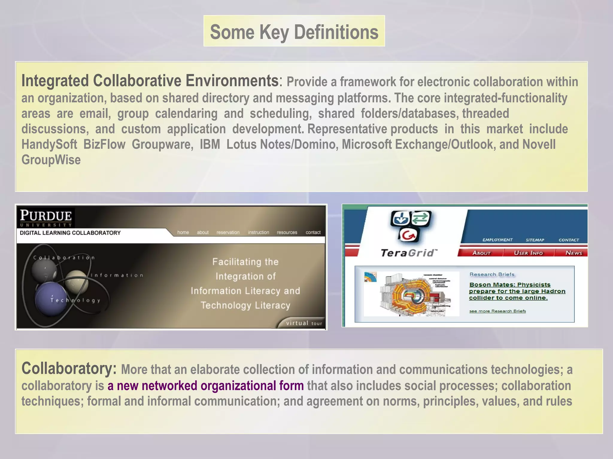 Some Key Definitions Integrated Collaborative Environments :  Provide a framework for electronic collaboration within an organization, based on shared directory and messaging platforms. The core integrated-functionality areas  are  email,  group  calendaring  and  scheduling,  shared  folders/databases, threaded  discussions,  and  custom  application  development. Representative products  in  this  market  include  HandySoft  BizFlow  Groupware,  IBM  Lotus Notes/Domino, Microsoft Exchange/Outlook, and Novell GroupWise Collaboratory:  More that an elaborate collection of information and communications technologies; a collaboratory is  a new networked organizational form  that also includes social processes; collaboration techniques; formal and informal communication; and agreement on norms, principles, values, and rules 