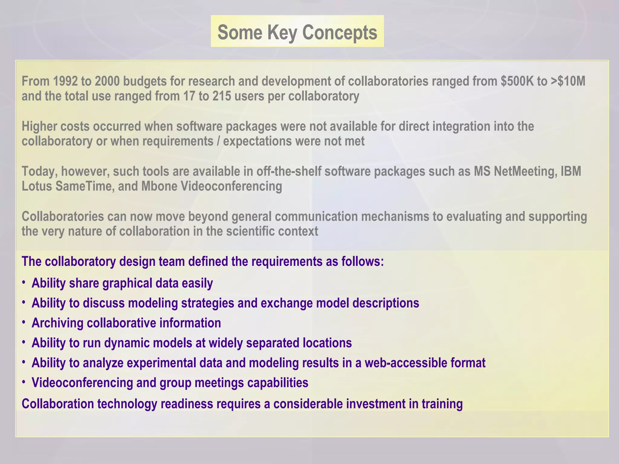 Some Key Concepts From 1992 to 2000 budgets for research and development of collaboratories ranged from $500K to >$10M and the total use ranged from 17 to 215 users per collaboratory Higher costs occurred when software packages were not available for direct integration into the collaboratory or when requirements / expectations were not met Today, however, such tools are available in off-the-shelf software packages such as MS NetMeeting, IBM Lotus SameTime, and Mbone Videoconferencing  Collaboratories can now move beyond general communication mechanisms to evaluating and supporting the very nature of collaboration in the scientific context The collaboratory design team defined the requirements as follows: Ability share graphical data easily  Ability to discuss modeling strategies and exchange model descriptions Archiving collaborative information  Ability to run dynamic models at widely separated locations Ability to analyze experimental data and modeling results in a web-accessible format  Videoconferencing and group meetings capabilities Collaboration technology readiness requires a considerable investment in training   