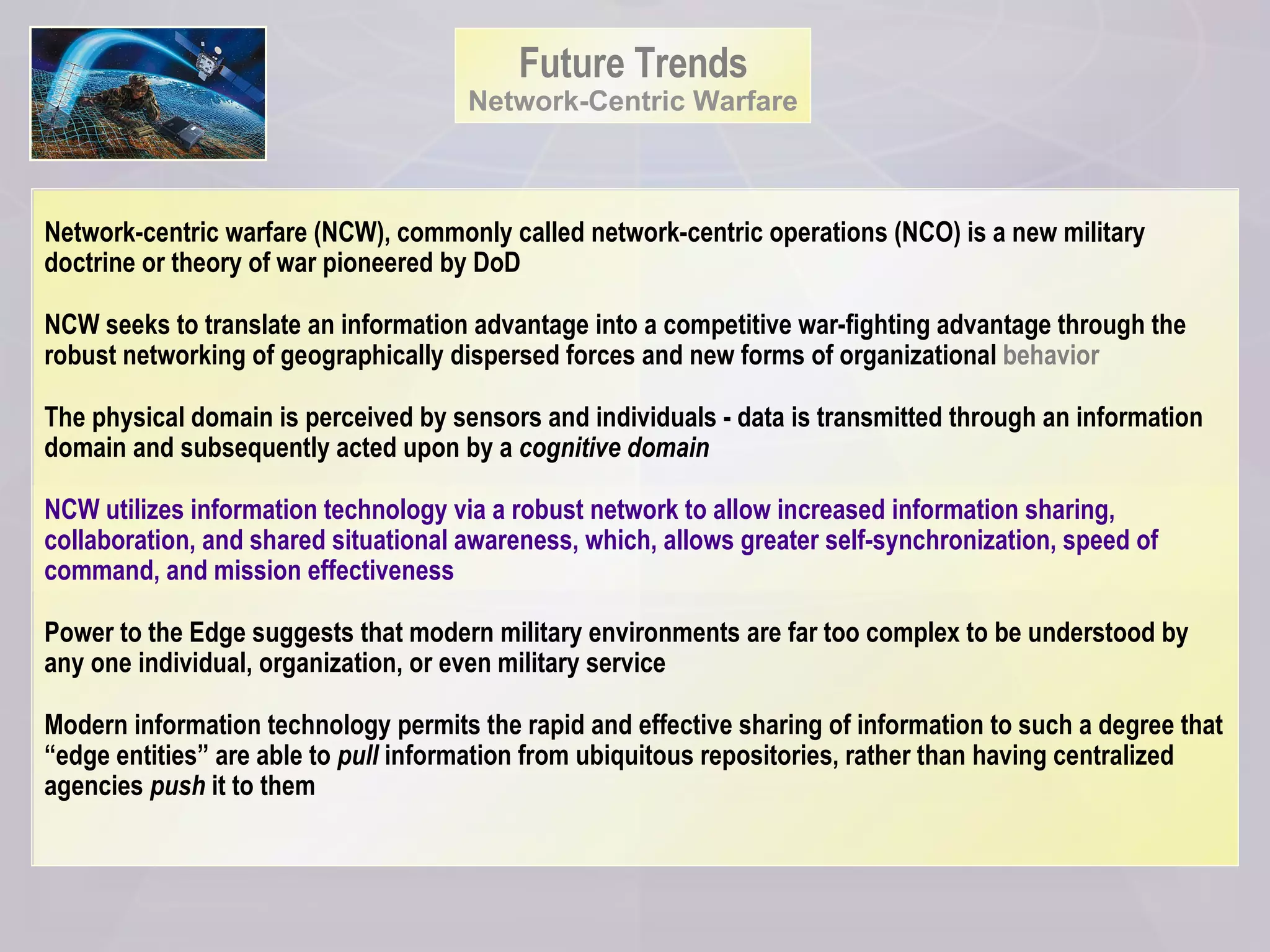 Future Trends Network-Centric Warfare Network-centric warfare (NCW), commonly called network-centric operations (NCO) is a new military doctrine or theory of war pioneered by DoD NCW seeks to translate an information advantage into a competitive war-fighting advantage through the robust networking of geographically dispersed forces and new forms of organizational  behavior The physical domain is perceived by sensors and individuals - data is transmitted through an information domain and subsequently acted upon by a  cognitive domain NCW utilizes information technology via a robust network to allow increased information sharing, collaboration, and shared situational awareness, which, allows greater self-synchronization, speed of command, and mission effectiveness  Power to the Edge suggests that modern military environments are far too complex to be understood by any one individual, organization, or even military service  Modern information technology permits the rapid and effective sharing of information to such a degree that “edge entities” are able to  pull  information from ubiquitous repositories, rather than having centralized agencies  push  it to them 