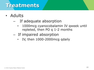 © 2016 Virginia Mason Medical Center
Treatments
• Adults
– If adequate absorption
• 1000mcg cyanocobalamin IV qweek until
repleted, then PO q 1-2 months
– If impaired absorption
• IV, then 1000-2000mcg qdaily
10
 