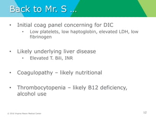 © 2016 Virginia Mason Medical Center
Back to Mr. S …
• Initial coag panel concerning for DIC
• Low platelets, low haptoglobin, elevated LDH, low
fibrinogen
• Likely underlying liver disease
• Elevated T. Bili, INR
• Coagulopathy – likely nutritional
• Thrombocytopenia – likely B12 deficiency,
alcohol use
12
 