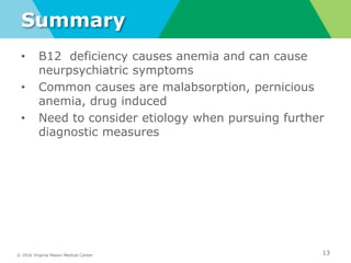 © 2016 Virginia Mason Medical Center
Summary
• B12 deficiency causes anemia and can cause
neurpsychiatric symptoms
• Common causes are malabsorption, pernicious
anemia, drug induced
• Need to consider etiology when pursuing further
diagnostic measures
13
 