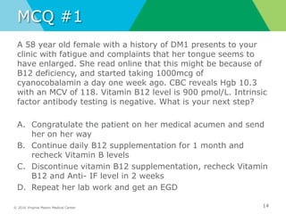 © 2016 Virginia Mason Medical Center
MCQ #1
A 58 year old female with a history of DM1 presents to your
clinic with fatigue and complaints that her tongue seems to
have enlarged. She read online that this might be because of
B12 deficiency, and started taking 1000mcg of
cyanocobalamin a day one week ago. CBC reveals Hgb 10.3
with an MCV of 118. Vitamin B12 level is 900 pmol/L. Intrinsic
factor antibody testing is negative. What is your next step?
A. Congratulate the patient on her medical acumen and send
her on her way
B. Continue daily B12 supplementation for 1 month and
recheck Vitamin B levels
C. Discontinue vitamin B12 supplementation, recheck Vitamin
B12 and Anti- IF level in 2 weeks
D. Repeat her lab work and get an EGD
14
 