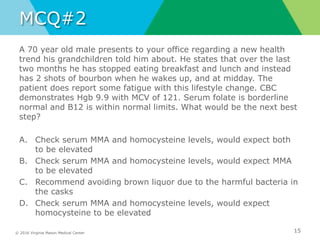 © 2016 Virginia Mason Medical Center
MCQ#2
A 70 year old male presents to your office regarding a new health
trend his grandchildren told him about. He states that over the last
two months he has stopped eating breakfast and lunch and instead
has 2 shots of bourbon when he wakes up, and at midday. The
patient does report some fatigue with this lifestyle change. CBC
demonstrates Hgb 9.9 with MCV of 121. Serum folate is borderline
normal and B12 is within normal limits. What would be the next best
step?
A. Check serum MMA and homocysteine levels, would expect both
to be elevated
B. Check serum MMA and homocysteine levels, would expect MMA
to be elevated
C. Recommend avoiding brown liquor due to the harmful bacteria in
the casks
D. Check serum MMA and homocysteine levels, would expect
homocysteine to be elevated
15
 