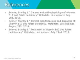 © 2016 Virginia Mason Medical Center
References
• Schrier, Stanley L “ Causes and pathophysiology of vitamin
B12 and folate deficiency.” Uptodate. Last updated July
2nd, 2018.
• Schrier, Stanley L “ Clinical manifestations and diagnosis of
vitamin B12 and folate deficiency.” Uptodate. Last updated
August 27th, 2018.
• Schrier, Stanley L “ Treatment of vitamin B12 and folate
deficiencies.” Uptodate. Last updated July 19nd, 2018.
16
 