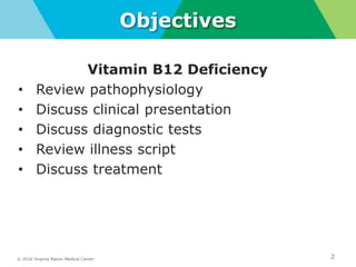 © 2016 Virginia Mason Medical Center 2
Objectives
Vitamin B12 Deficiency
• Review pathophysiology
• Discuss clinical presentation
• Discuss diagnostic tests
• Review illness script
• Discuss treatment
 