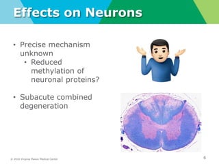 © 2016 Virginia Mason Medical Center
Effects on Neurons
6
• Precise mechanism
unknown
• Reduced
methylation of
neuronal proteins?
• Subacute combined
degeneration
 