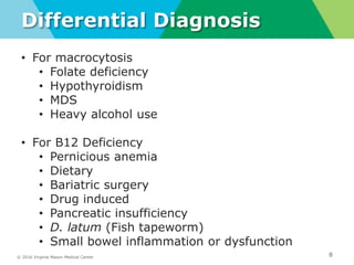 © 2016 Virginia Mason Medical Center
Differential Diagnosis
8
right lung nodules and infiltrates
• For macrocytosis
• Folate deficiency
• Hypothyroidism
• MDS
• Heavy alcohol use
• For B12 Deficiency
• Pernicious anemia
• Dietary
• Bariatric surgery
• Drug induced
• Pancreatic insufficiency
• D. latum (Fish tapeworm)
• Small bowel inflammation or dysfunction
 