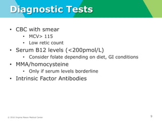 © 2016 Virginia Mason Medical Center
Diagnostic Tests
• CBC with smear
• MCV> 115
• Low retic count
• Serum B12 levels (<200pmol/L)
• Consider folate depending on diet, GI conditions
• MMA/homocysteine
• Only if serum levels borderline
• Intrinsic Factor Antibodies
9
 