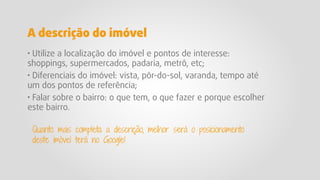 · Utilize a localização do imóvel e pontos de interesse:
shoppings, supermercados, padaria, metrô, etc;
· Diferenciais do imóvel: vista, pôr-do-sol, varanda, tempo até
um dos pontos de referência;
· Falar sobre o bairro: o que tem, o que fazer e porque escolher
este bairro.
Quanto mais completa a descrição, melhor será o posicionamento
deste imóvel terá no Google!
A descrição do imóvel
 