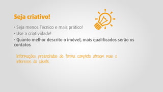 · Seja menos Técnico e mais prático!
· Use a criatividade!
· Quanto melhor descrito o imóvel, mais qualiﬁcados serão os
contatos
Informações preenchidas de forma completa atraem mais o
interesse do cliente.
Seja criativo!
 