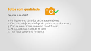 Prepare o cenário!
1. Veriﬁque se os cômodos estão apresentáveis;
2. Caso nao esteja, esteja disposto para fazer você mesmo;
3. Procure uma câmera com uma boa deﬁnição;
4. Abra as janelas e acenda as luzes
5. Tirar fotos sempre na horizontal
Fotos com qualidade
 