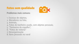 Problemas mais comuns:
1. Excesso de objetos;
2. Moradores na foto;
3. Animais;
4. Fotos do banheiro usado, com objetos pessoais;
5. “Fantasma do espelho”;
6. “Fotos de vistoria”
7. Desorganização
8. Itens pessoais no varal
Fotos sem qualidade
 