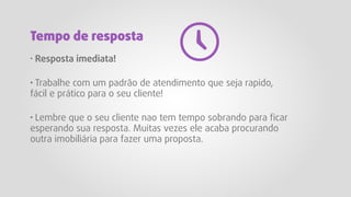 · Resposta imediata!
· Trabalhe com um padrão de atendimento que seja rapido,
fácil e prático para o seu cliente!
· Lembre que o seu cliente nao tem tempo sobrando para ficar
esperando sua resposta. Muitas vezes ele acaba procurando
outra imobiliária para fazer uma proposta.
Tempo de resposta
 