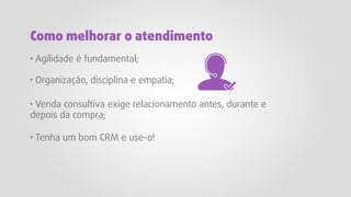 · Agilidade é fundamental;
· Organização, disciplina e empatia;
· Venda consultiva exige relacionamento antes, durante e
depois da compra;
· Tenha um bom CRM e use-o!
Como melhorar o atendimento
 