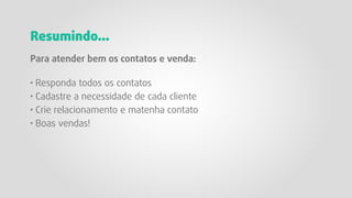 Resumindo...
Para atender bem os contatos e venda:
· Responda todos os contatos
· Cadastre a necessidade de cada cliente
· Crie relacionamento e matenha contato
· Boas vendas!
 