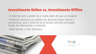 · A internet tem o poder de ir muito além do que se imagina!
· Podemos alcançar um público de diversas faixas etárias e
econômicas, pois a internet já se tornou uma das principais
fontes de informação e conteúdo.
· Mais barato e mais dinâmico.
Investimento Online vs. Investimento Ofﬂine
 