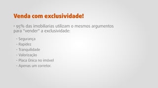 · 95% das imobiliarias utilizam o mesmos argumentos
para "vender" a exclusividade:
- Segurança
- Rapidez
- Tranquilidade
- Valorização
- Placa Única no imóvel
- Apenas um corretor.
Venda com exclusividade!
 