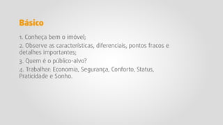 1. Conheça bem o imóvel;
2. Observe as características, diferenciais, pontos fracos e
detalhes importantes;
3. Quem é o público-alvo?
4. Trabalhar: Economia, Segurança, Conforto, Status,
Praticidade e Sonho.
Básico
 