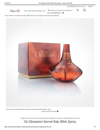 7/15/2019 Ck Obsession Secret Edp 30ML Spray - Perfume and Gift
https://www.perfumeandgift.co.uk/product/awesome-perfume-fragrances-for-men/ 1/3
Login/Register (/my-account/) English
(https://www.perfumeandgift.co.uk/wp-content/uploads/2015/06/6-1.png)
More pictures and videos 
Category: Perfume for her (https://www.perfumeandgift.co.uk/product-category/perfume-for-her/)
Ck Obsession Secret Edp 30ML Spray
(https://www.perfumeandgift.co.uk)  (https://www.facebook.com/Perfume-
Gifts-476205089809502/) 
(https://twitter.com/perfumeandgift)  (https://www.instagram.com/perfumeandgiftuk/)
  0
 