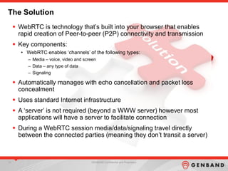 13 GENBAND Confidential and Proprietary13 GENBAND Confidential and Proprietary13 GENBAND Confidential and Proprietary
The Solution
 WebRTC is technology that‟s built into your browser that enables
rapid creation of Peer-to-peer (P2P) connectivity and transmission
 Key components:
• WebRTC enables „channels‟ of the following types:
– Media – voice, video and screen
– Data – any type of data
– Signaling
 Automatically manages with echo cancellation and packet loss
concealment
 Uses standard Internet infrastructure
 A „server‟ is not required (beyond a WWW server) however most
applications will have a server to facilitate connection
 During a WebRTC session media/data/signaling travel directly
between the connected parties (meaning they don‟t transit a server)
 