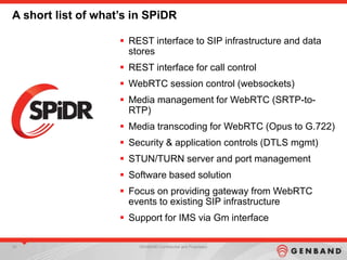 34 GENBAND Confidential and Proprietary
A short list of what’s in SPiDR
 REST interface to SIP infrastructure and data
stores
 REST interface for call control
 WebRTC session control (websockets)
 Media management for WebRTC (SRTP-to-
RTP)
 Media transcoding for WebRTC (Opus to G.722)
 Security & application controls (DTLS mgmt)
 STUN/TURN server and port management
 Software based solution
 Focus on providing gateway from WebRTC
events to existing SIP infrastructure
 Support for IMS via Gm interface
 