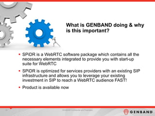 35 GENBAND Confidential and Proprietary35 GENBAND Confidential and Proprietary35 GENBAND Confidential and Proprietary
What is GENBAND doing & why
is this important?
 SPiDR is a WebRTC software package which contains all the
necessary elements integrated to provide you with start-up
suite for WebRTC
 SPiDR is optimized for services providers with an existing SIP
infrastructure and allows you to leverage your existing
investment in SIP to reach a WebRTC audience FAST!
 Product is available now
 