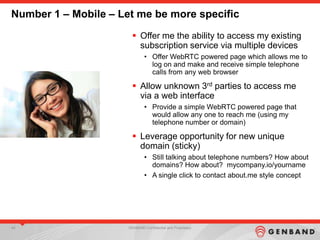 44 GENBAND Confidential and Proprietary
Number 1 – Mobile – Let me be more specific
 Offer me the ability to access my existing
subscription service via multiple devices
• Offer WebRTC powered page which allows me to
log on and make and receive simple telephone
calls from any web browser
 Allow unknown 3rd parties to access me
via a web interface
• Provide a simple WebRTC powered page that
would allow any one to reach me (using my
telephone number or domain)
 Leverage opportunity for new unique
domain (sticky)
• Still talking about telephone numbers? How about
domains? How about? mycompany.io/yourname
• A single click to contact about.me style concept
 