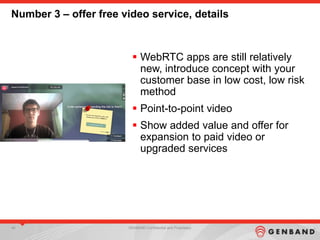 48 GENBAND Confidential and Proprietary
Number 3 – offer free video service, details
 WebRTC apps are still relatively
new, introduce concept with your
customer base in low cost, low risk
method
 Point-to-point video
 Show added value and offer for
expansion to paid video or
upgraded services
 