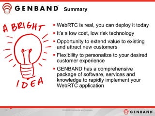 54 GENBAND Confidential and Proprietary
Summary
 WebRTC is real, you can deploy it today
 It‟s a low cost, low risk technology
 Opportunity to extend value to existing
and attract new customers
 Flexibility to personalize to your desired
customer experience
 GENBAND has a comprehensive
package of software, services and
knowledge to rapidly implement your
WebRTC application
 