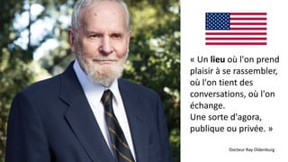 « Un lieu où l'on prend
plaisir à se rassembler,
où l'on tient des
conversations, où l'on
échange.
Une sorte d'agora,
publique ou privée. »
Docteur Ray Oldenburg
 