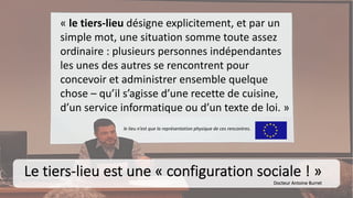 « le tiers-lieu désigne explicitement, et par un
simple mot, une situation somme toute assez
ordinaire : plusieurs personnes indépendantes
les unes des autres se rencontrent pour
concevoir et administrer ensemble quelque
chose – qu’il s’agisse d’une recette de cuisine,
d’un service informatique ou d’un texte de loi. »
Le tiers-lieu est une « configuration sociale ! »
Docteur Antoine Burret
le lieu n’est que la représentation physique de ces rencontres.
 