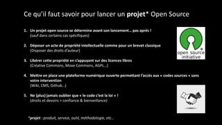 Ce qu’il faut savoir pour lancer un projet* Open Source
1. Un projet open source se détermine avant son lancement… pas après !
(sauf dans certains cas spécifiques)
2. Déposer un acte de propriété intellectuelle comme pour un brevet classique
(Disposer des droits d’auteur)
3. Libérer cette propriété en s’appuyant sur des licences libres
(Créative Commons, Move Commons, AGPL…)
4. Mettre en place une plateforme numérique ouverte permettant l’accès aux « codes sources » sans
votre intervention
(Wiki, CMS, Github…)
5. Ne (plus) jamais oublier que « le code c’est la loi » !
(droits et devoirs > confiance & bienveillance)
*projet : produit, service, outil, méthodologie, etc…
 